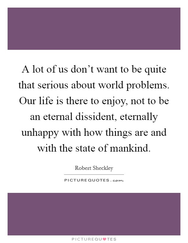 A lot of us don't want to be quite that serious about world problems. Our life is there to enjoy, not to be an eternal dissident, eternally unhappy with how things are and with the state of mankind. Picture Quote #1