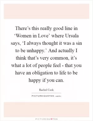 There’s this really good line in ‘Women in Love’ where Ursula says, ‘I always thought it was a sin to be unhappy.’ And actually I think that’s very common, it’s what a lot of people feel - that you have an obligation to life to be happy if you can Picture Quote #1