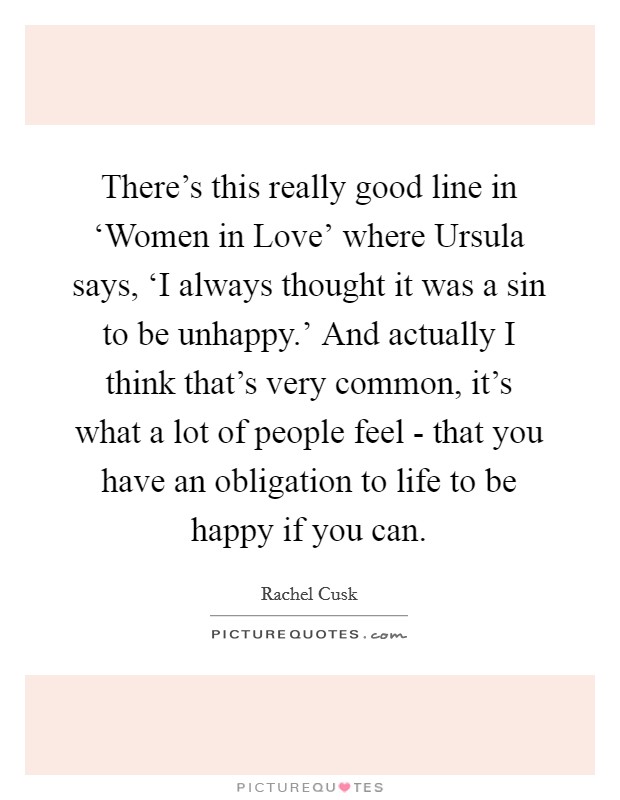 There's this really good line in ‘Women in Love' where Ursula says, ‘I always thought it was a sin to be unhappy.' And actually I think that's very common, it's what a lot of people feel - that you have an obligation to life to be happy if you can. Picture Quote #1