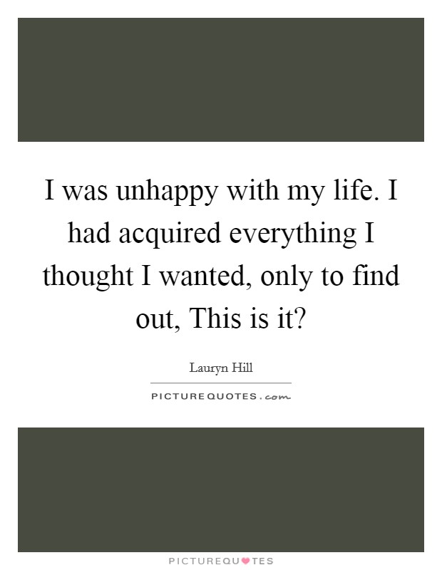 I was unhappy with my life. I had acquired everything I thought I wanted, only to find out, This is it? Picture Quote #1