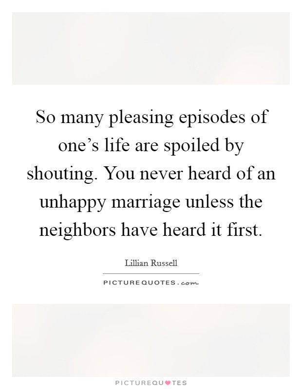 So many pleasing episodes of one's life are spoiled by shouting. You never heard of an unhappy marriage unless the neighbors have heard it first. Picture Quote #1