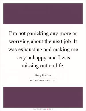 I’m not panicking any more or worrying about the next job. It was exhausting and making me very unhappy, and I was missing out on life Picture Quote #1