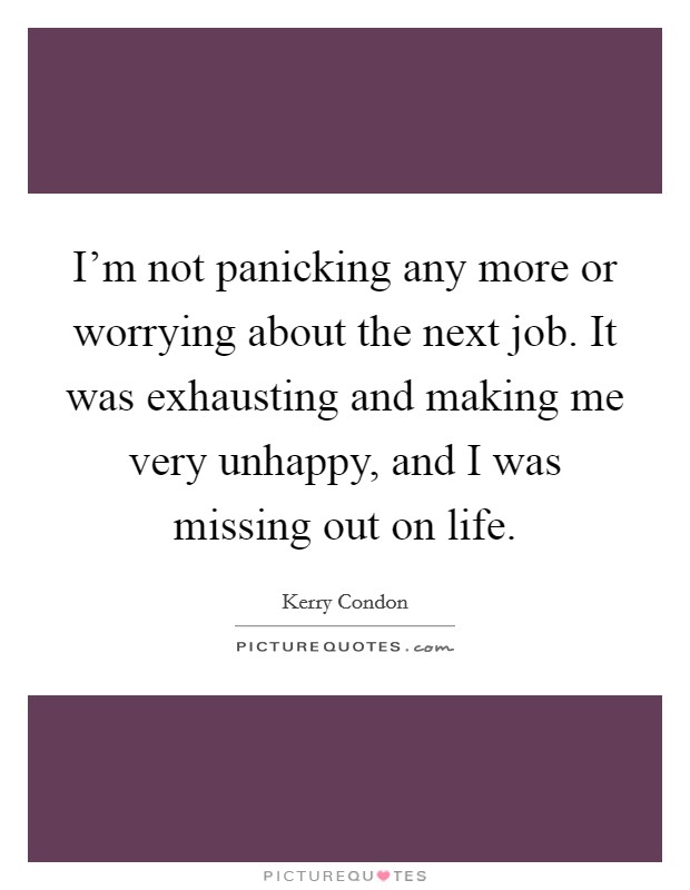 I'm not panicking any more or worrying about the next job. It was exhausting and making me very unhappy, and I was missing out on life. Picture Quote #1