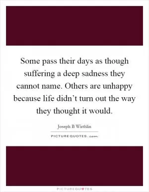 Some pass their days as though suffering a deep sadness they cannot name. Others are unhappy because life didn’t turn out the way they thought it would Picture Quote #1