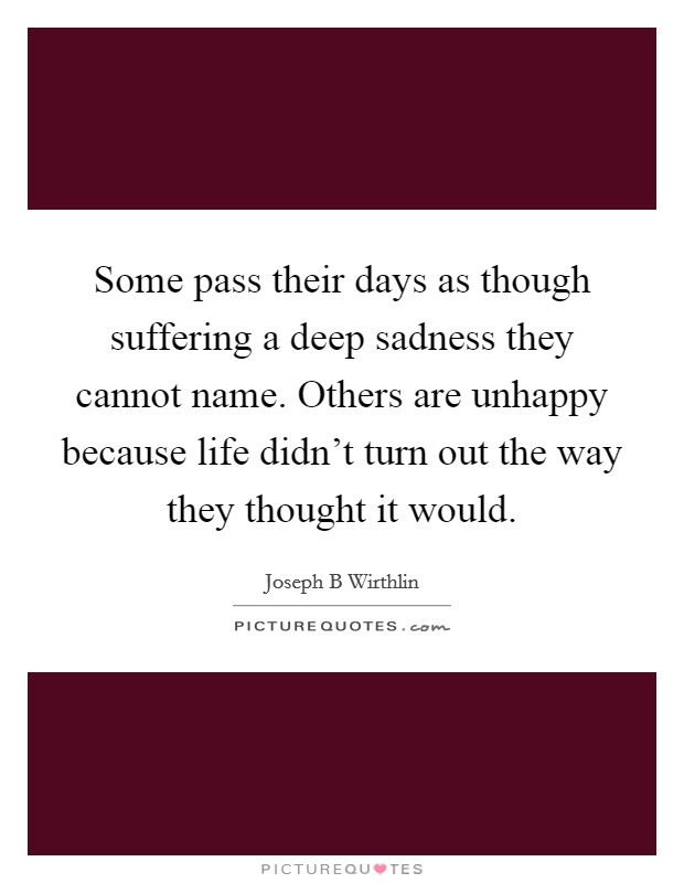 Some pass their days as though suffering a deep sadness they cannot name. Others are unhappy because life didn't turn out the way they thought it would. Picture Quote #1