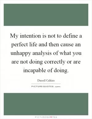 My intention is not to define a perfect life and then cause an unhappy analysis of what you are not doing correctly or are incapable of doing Picture Quote #1