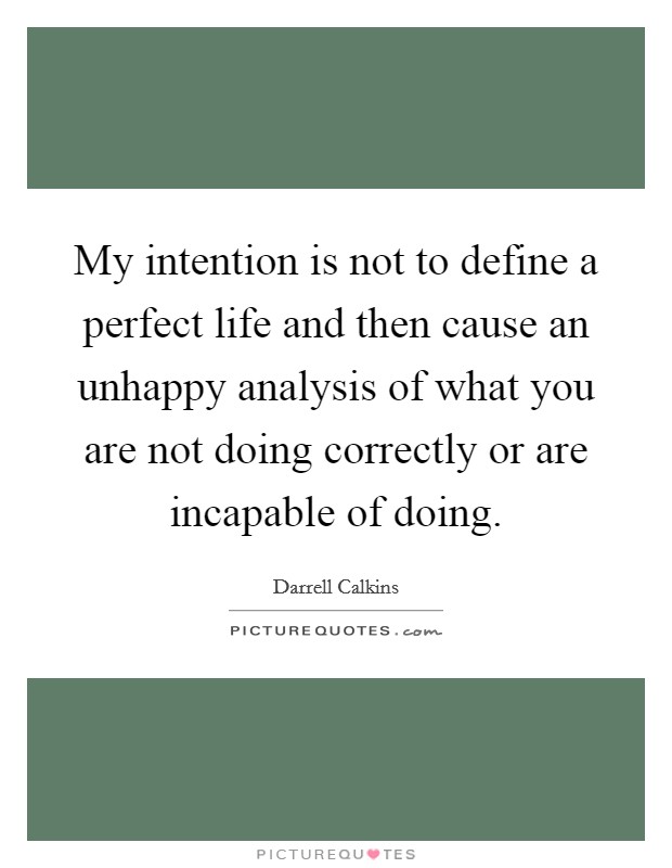 My intention is not to define a perfect life and then cause an unhappy analysis of what you are not doing correctly or are incapable of doing. Picture Quote #1