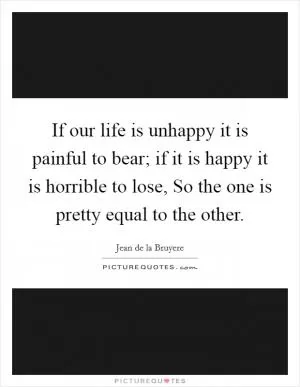 If our life is unhappy it is painful to bear; if it is happy it is horrible to lose, So the one is pretty equal to the other Picture Quote #1