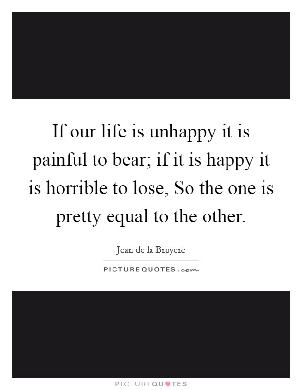 If our life is unhappy it is painful to bear; if it is happy it is horrible to lose, So the one is pretty equal to the other. Picture Quote #1