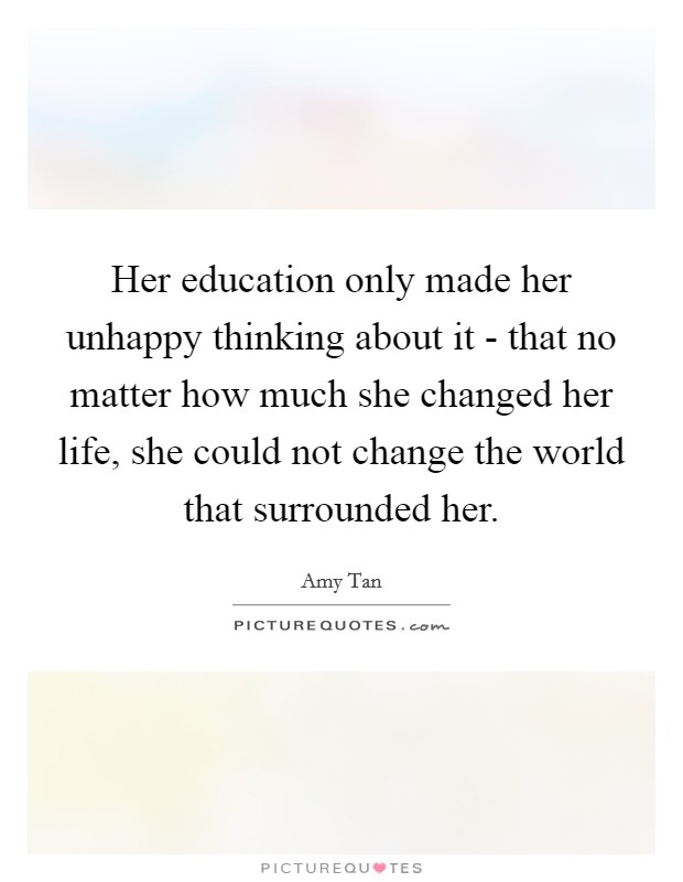 Her education only made her unhappy thinking about it - that no matter how much she changed her life, she could not change the world that surrounded her. Picture Quote #1