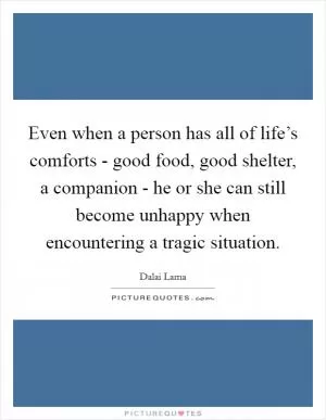Even when a person has all of life’s comforts - good food, good shelter, a companion - he or she can still become unhappy when encountering a tragic situation Picture Quote #1