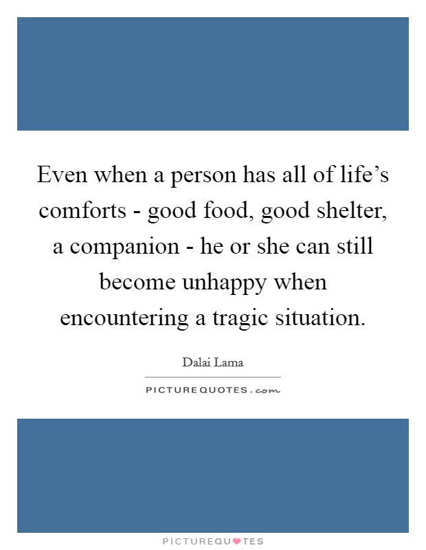 Even when a person has all of life's comforts - good food, good shelter, a companion - he or she can still become unhappy when encountering a tragic situation. Picture Quote #1