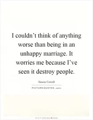 I couldn’t think of anything worse than being in an unhappy marriage. It worries me because I’ve seen it destroy people Picture Quote #1
