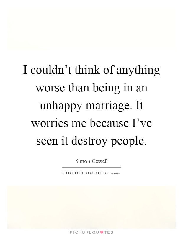 I couldn't think of anything worse than being in an unhappy marriage. It worries me because I've seen it destroy people. Picture Quote #1