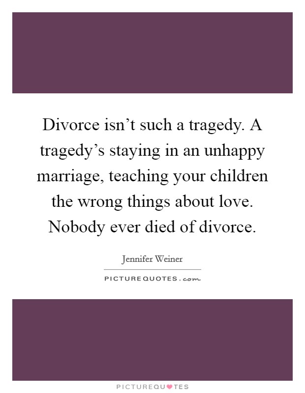 Divorce isn't such a tragedy. A tragedy's staying in an unhappy marriage, teaching your children the wrong things about love. Nobody ever died of divorce. Picture Quote #1
