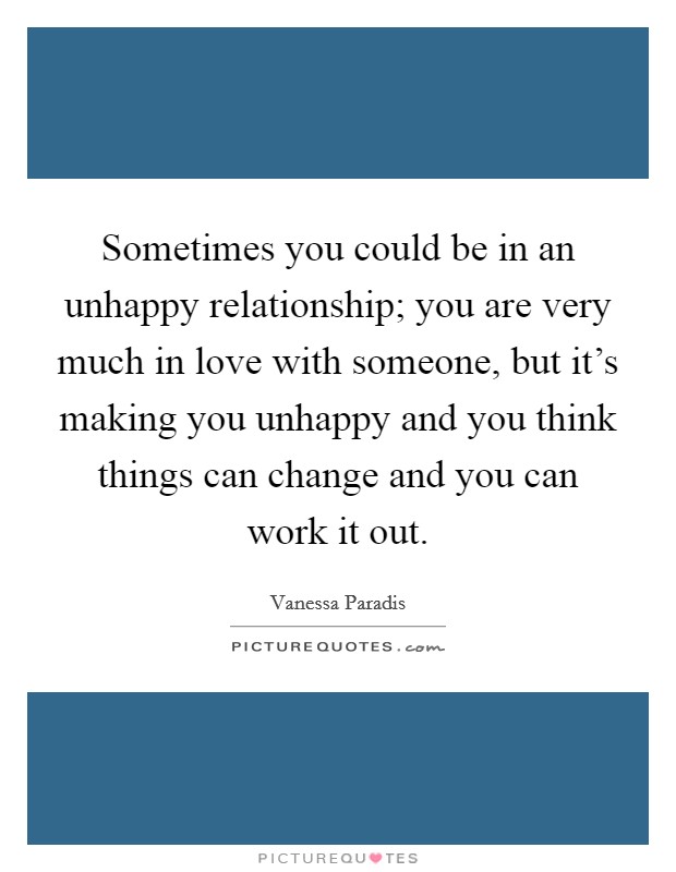 Sometimes you could be in an unhappy relationship; you are very much in love with someone, but it's making you unhappy and you think things can change and you can work it out. Picture Quote #1