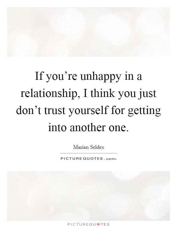 If you're unhappy in a relationship, I think you just don't trust yourself for getting into another one. Picture Quote #1