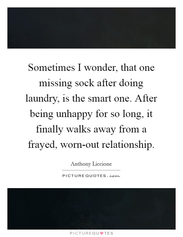Sometimes I wonder, that one missing sock after doing laundry, is the smart one. After being unhappy for so long, it finally walks away from a frayed, worn-out relationship. Picture Quote #1
