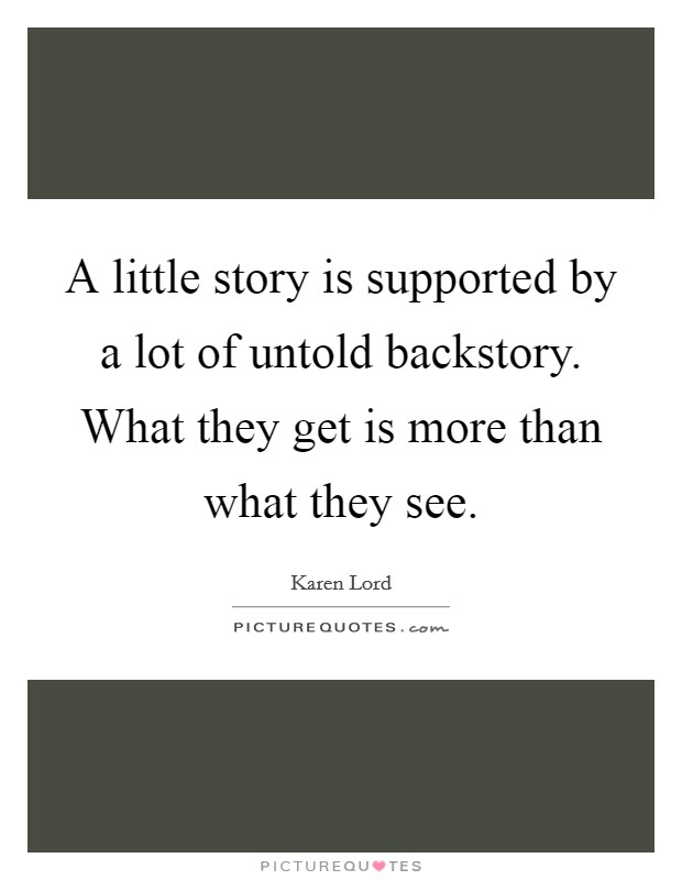 A little story is supported by a lot of untold backstory. What they get is more than what they see. Picture Quote #1