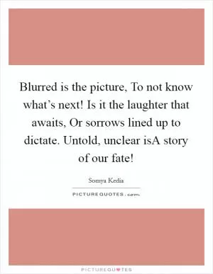 Blurred is the picture, To not know what’s next! Is it the laughter that awaits, Or sorrows lined up to dictate. Untold, unclear isA story of our fate! Picture Quote #1