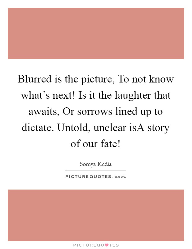 Blurred is the picture, To not know what's next! Is it the laughter that awaits, Or sorrows lined up to dictate. Untold, unclear isA story of our fate! Picture Quote #1