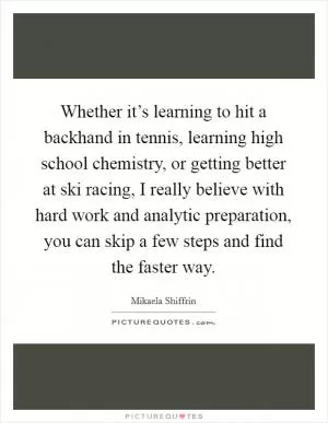 Whether it’s learning to hit a backhand in tennis, learning high school chemistry, or getting better at ski racing, I really believe with hard work and analytic preparation, you can skip a few steps and find the faster way Picture Quote #1