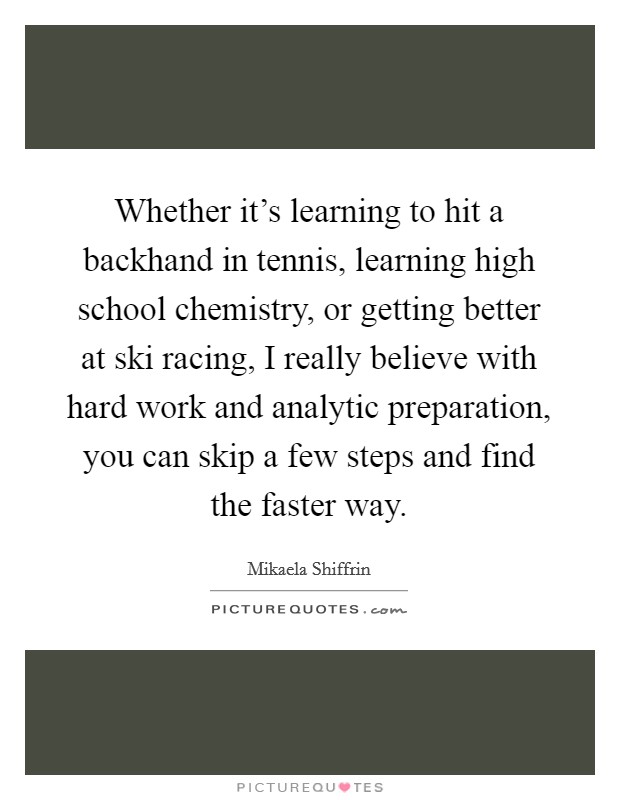 Whether it's learning to hit a backhand in tennis, learning high school chemistry, or getting better at ski racing, I really believe with hard work and analytic preparation, you can skip a few steps and find the faster way. Picture Quote #1