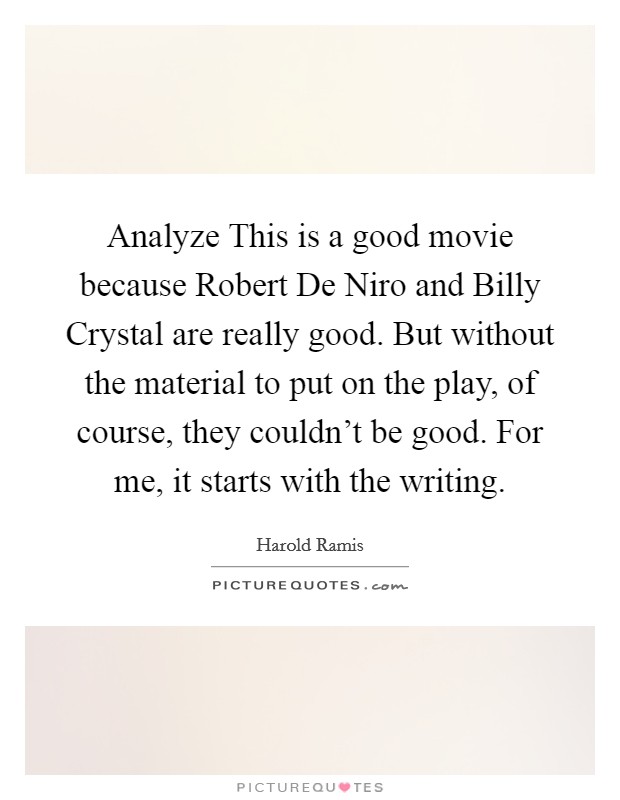 Analyze This is a good movie because Robert De Niro and Billy Crystal are really good. But without the material to put on the play, of course, they couldn't be good. For me, it starts with the writing. Picture Quote #1