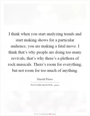 I think when you start analyzing trends and start making shows for a particular audience, you are making a fatal move. I think that’s why people are doing too many revivals, that’s why there’s a plethora of rock musicals. There’s room for everything, but not room for too much of anything Picture Quote #1