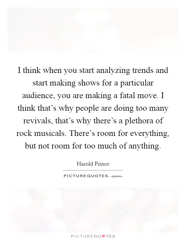 I think when you start analyzing trends and start making shows for a particular audience, you are making a fatal move. I think that's why people are doing too many revivals, that's why there's a plethora of rock musicals. There's room for everything, but not room for too much of anything. Picture Quote #1