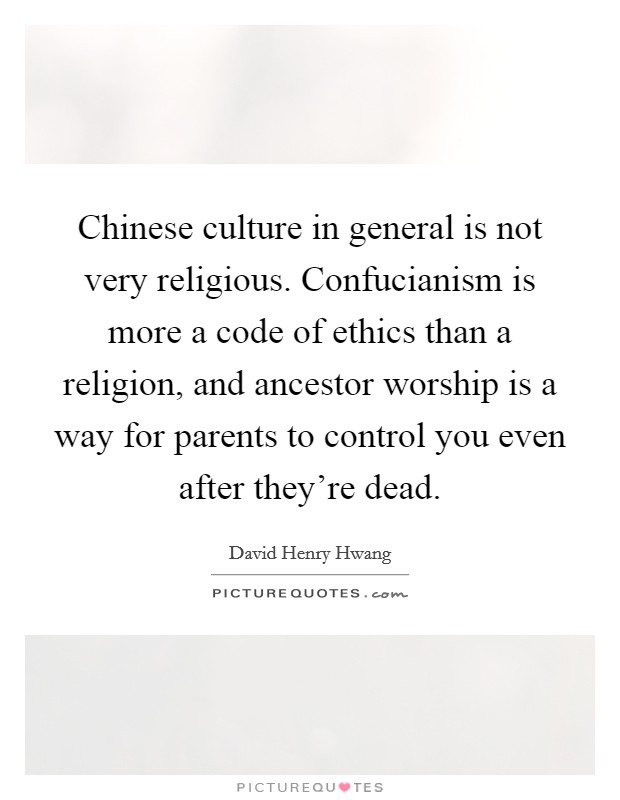 Chinese culture in general is not very religious. Confucianism is more a code of ethics than a religion, and ancestor worship is a way for parents to control you even after they're dead. Picture Quote #1