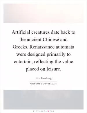 Artificial creatures date back to the ancient Chinese and Greeks. Renaissance automata were designed primarily to entertain, reflecting the value placed on leisure Picture Quote #1