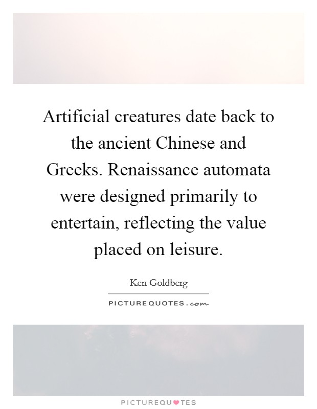 Artificial creatures date back to the ancient Chinese and Greeks. Renaissance automata were designed primarily to entertain, reflecting the value placed on leisure. Picture Quote #1