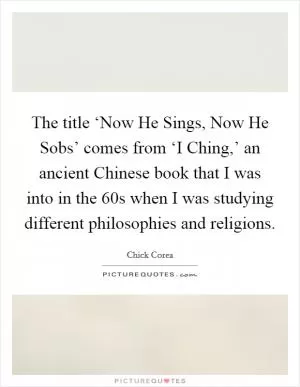 The title ‘Now He Sings, Now He Sobs’ comes from ‘I Ching,’ an ancient Chinese book that I was into in the  60s when I was studying different philosophies and religions Picture Quote #1
