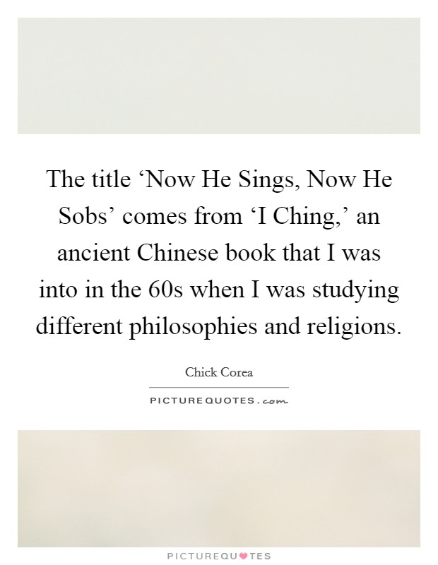 The title ‘Now He Sings, Now He Sobs' comes from ‘I Ching,' an ancient Chinese book that I was into in the  60s when I was studying different philosophies and religions. Picture Quote #1