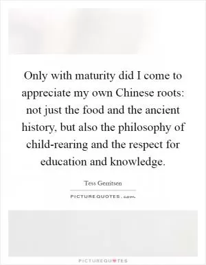 Only with maturity did I come to appreciate my own Chinese roots: not just the food and the ancient history, but also the philosophy of child-rearing and the respect for education and knowledge Picture Quote #1
