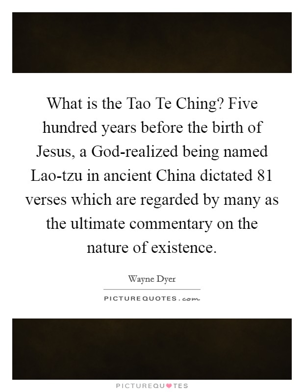What is the Tao Te Ching? Five hundred years before the birth of Jesus, a God-realized being named Lao-tzu in ancient China dictated 81 verses which are regarded by many as the ultimate commentary on the nature of existence. Picture Quote #1
