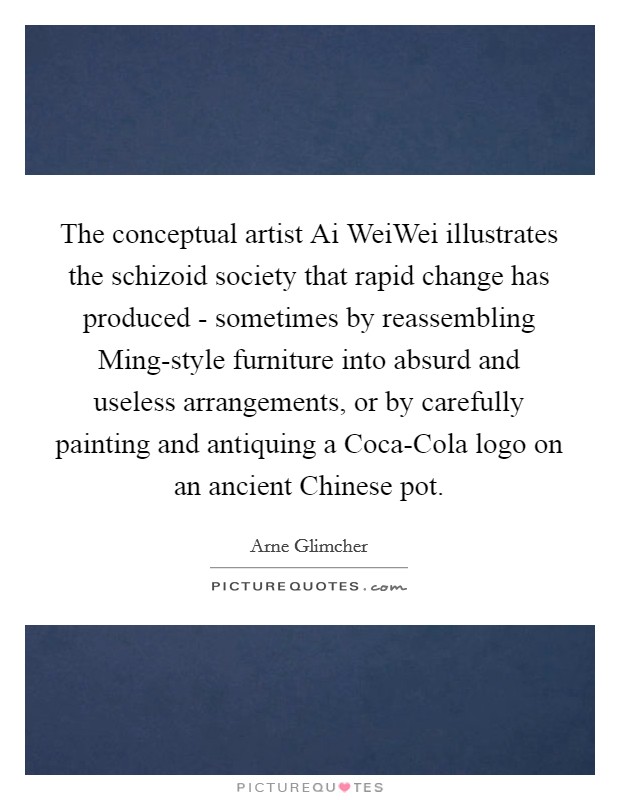 The conceptual artist Ai WeiWei illustrates the schizoid society that rapid change has produced - sometimes by reassembling Ming-style furniture into absurd and useless arrangements, or by carefully painting and antiquing a Coca-Cola logo on an ancient Chinese pot. Picture Quote #1
