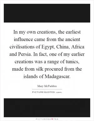 In my own creations, the earliest influence came from the ancient civilisations of Egypt, China, Africa and Persia. In fact, one of my earlier creations was a range of tunics, made from silk procured from the islands of Madagascar Picture Quote #1
