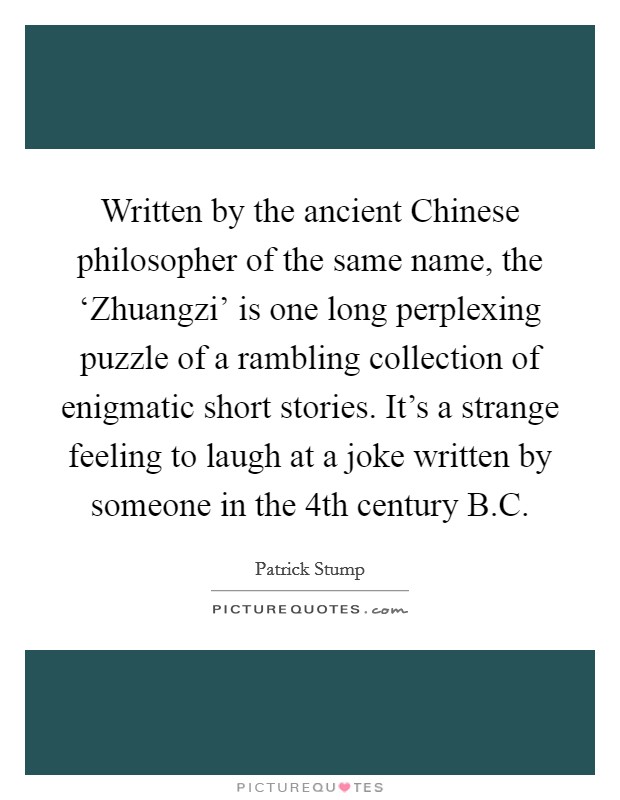 Written by the ancient Chinese philosopher of the same name, the ‘Zhuangzi' is one long perplexing puzzle of a rambling collection of enigmatic short stories. It's a strange feeling to laugh at a joke written by someone in the 4th century B.C. Picture Quote #1