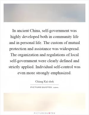 In ancient China, self-government was highly developed both in community life and in personal life. The custom of mutual protection and assistance was widespread. The organization and regulations of local self-government were clearly defined and strictly applied. Individual self-control was even more strongly emphasized Picture Quote #1