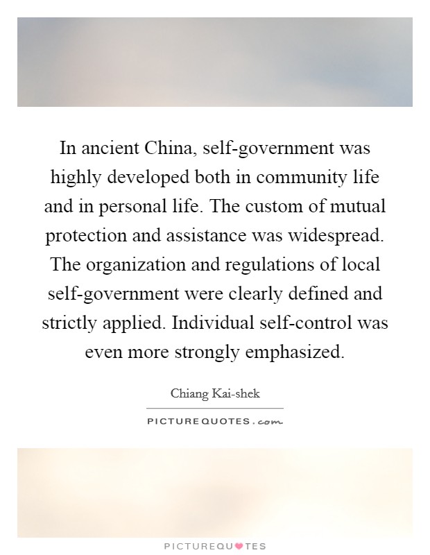 In ancient China, self-government was highly developed both in community life and in personal life. The custom of mutual protection and assistance was widespread. The organization and regulations of local self-government were clearly defined and strictly applied. Individual self-control was even more strongly emphasized. Picture Quote #1