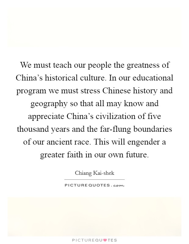 We must teach our people the greatness of China's historical culture. In our educational program we must stress Chinese history and geography so that all may know and appreciate China's civilization of five thousand years and the far-flung boundaries of our ancient race. This will engender a greater faith in our own future. Picture Quote #1