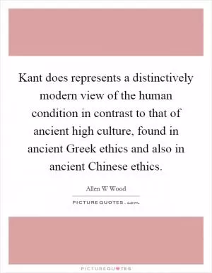Kant does represents a distinctively modern view of the human condition in contrast to that of ancient high culture, found in ancient Greek ethics and also in ancient Chinese ethics Picture Quote #1