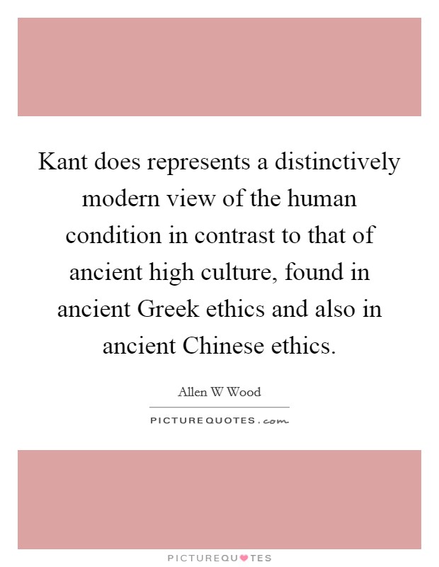 Kant does represents a distinctively modern view of the human condition in contrast to that of ancient high culture, found in ancient Greek ethics and also in ancient Chinese ethics. Picture Quote #1