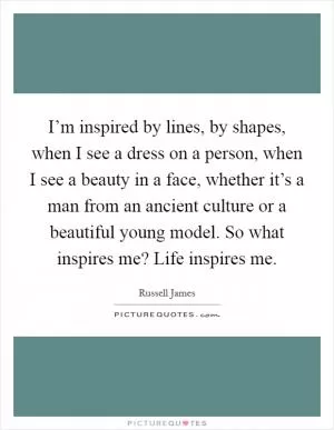 I’m inspired by lines, by shapes, when I see a dress on a person, when I see a beauty in a face, whether it’s a man from an ancient culture or a beautiful young model. So what inspires me? Life inspires me Picture Quote #1