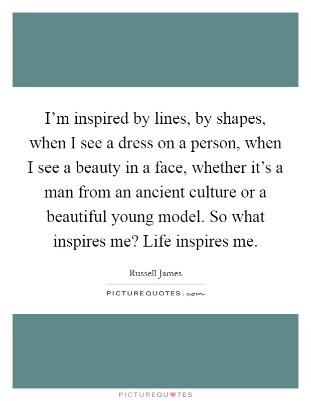 I'm inspired by lines, by shapes, when I see a dress on a person, when I see a beauty in a face, whether it's a man from an ancient culture or a beautiful young model. So what inspires me? Life inspires me. Picture Quote #1