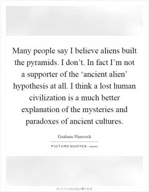 Many people say I believe aliens built the pyramids. I don’t. In fact I’m not a supporter of the ‘ancient alien’ hypothesis at all. I think a lost human civilization is a much better explanation of the mysteries and paradoxes of ancient cultures Picture Quote #1