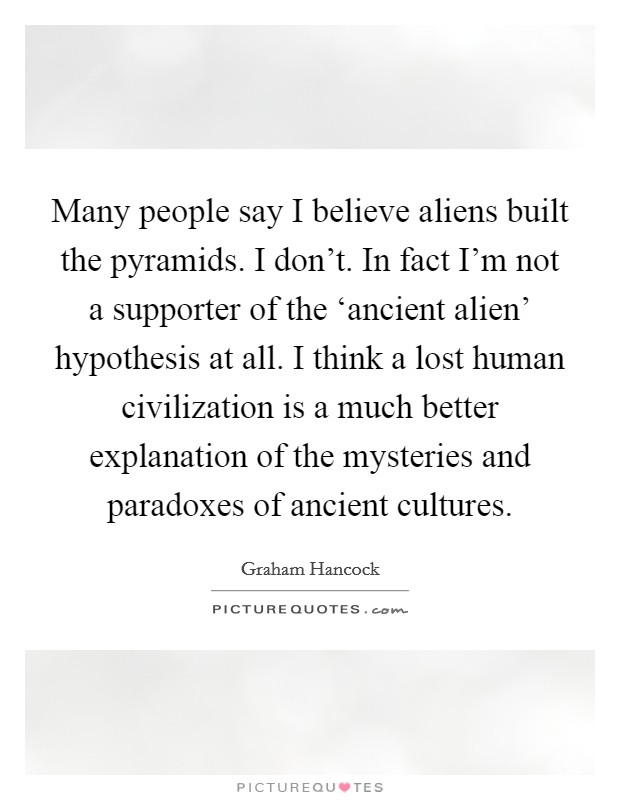 Many people say I believe aliens built the pyramids. I don't. In fact I'm not a supporter of the ‘ancient alien' hypothesis at all. I think a lost human civilization is a much better explanation of the mysteries and paradoxes of ancient cultures. Picture Quote #1