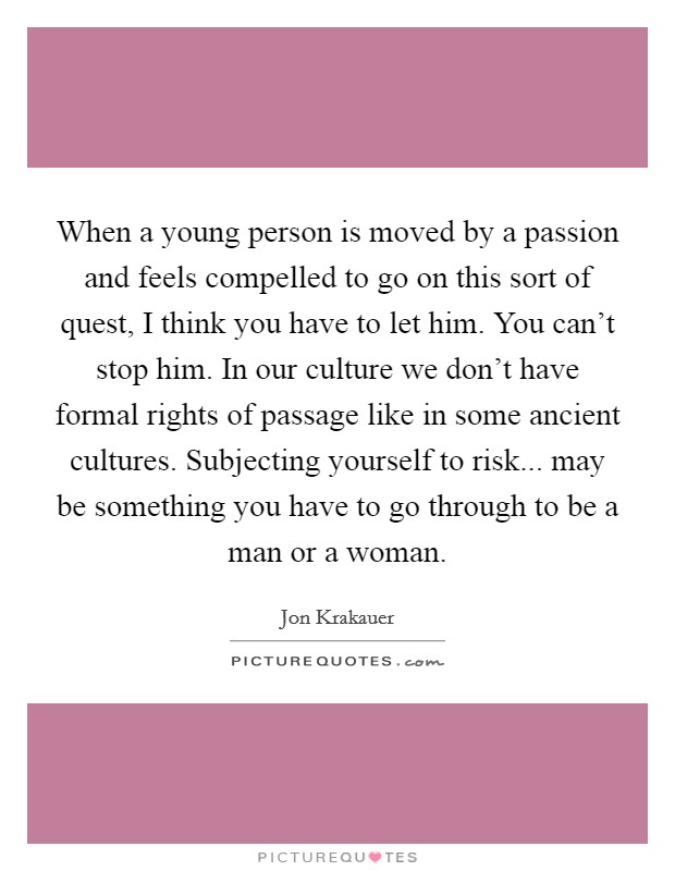 When a young person is moved by a passion and feels compelled to go on this sort of quest, I think you have to let him. You can't stop him. In our culture we don't have formal rights of passage like in some ancient cultures. Subjecting yourself to risk... may be something you have to go through to be a man or a woman. Picture Quote #1